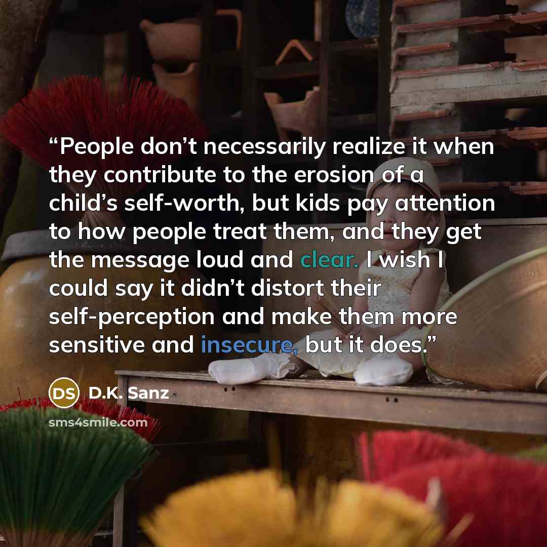 “People don’t necessarily realize it when they contribute to the erosion of a child’s self-worth, but kids pay attention to how people treat them, and they get the message loud and clear. I wish I could say it didn’t distort their self-perception and make them more sensitive and insecure, but it…” quote by D.K. Sanz