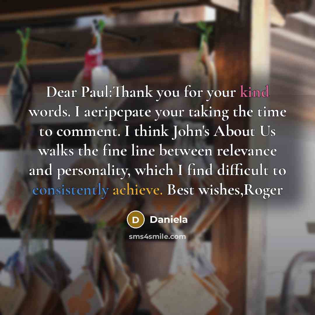 “Dear Paul:Thank you for your kind words. I aeripcpate your taking the time to comment. I think John's About Us walks the fine line between relevance and personality, which I find difficult to consistently achieve. Best wishes,Roger” quote by Daniela