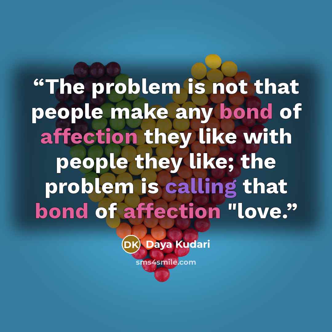 “The problem is not that people make any bond of affection they like with people they like; the problem is calling that bond of affection "love.” quote by Daya Kudari