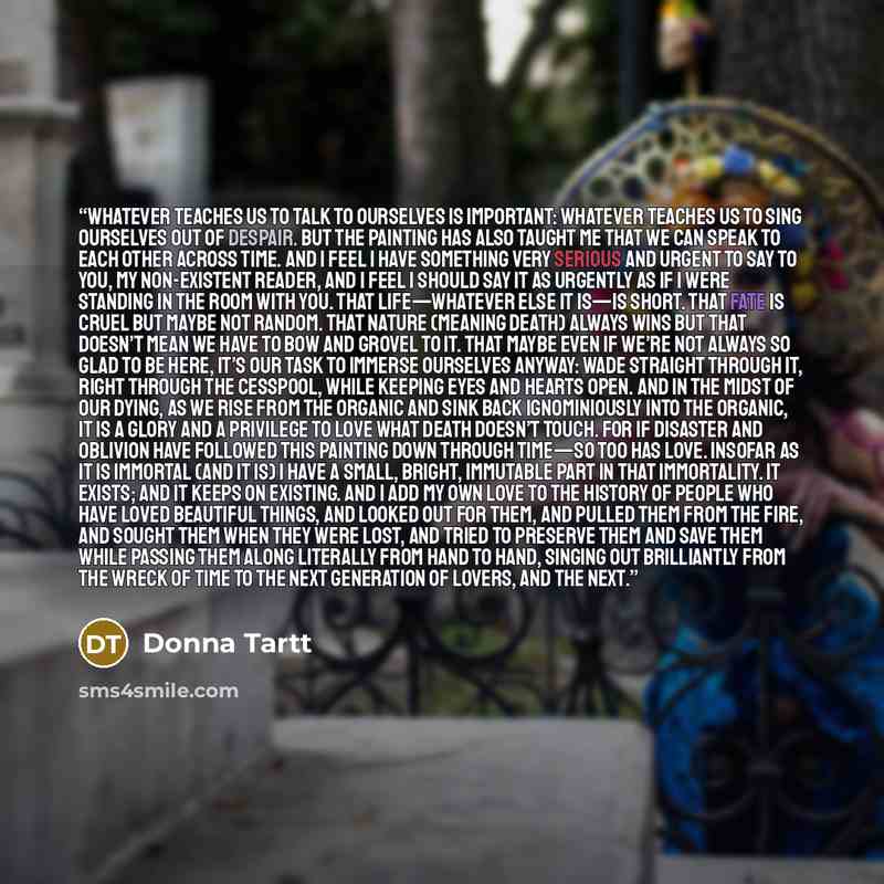 “Whatever teaches us to talk to ourselves is important: whatever teaches us to sing ourselves out of despair. But the painting has also taught me that we can speak to each other across time. And I feel I have something very serious and urgent to say to you, my non-existent reader, and I feel I…” quote by Donna Tartt