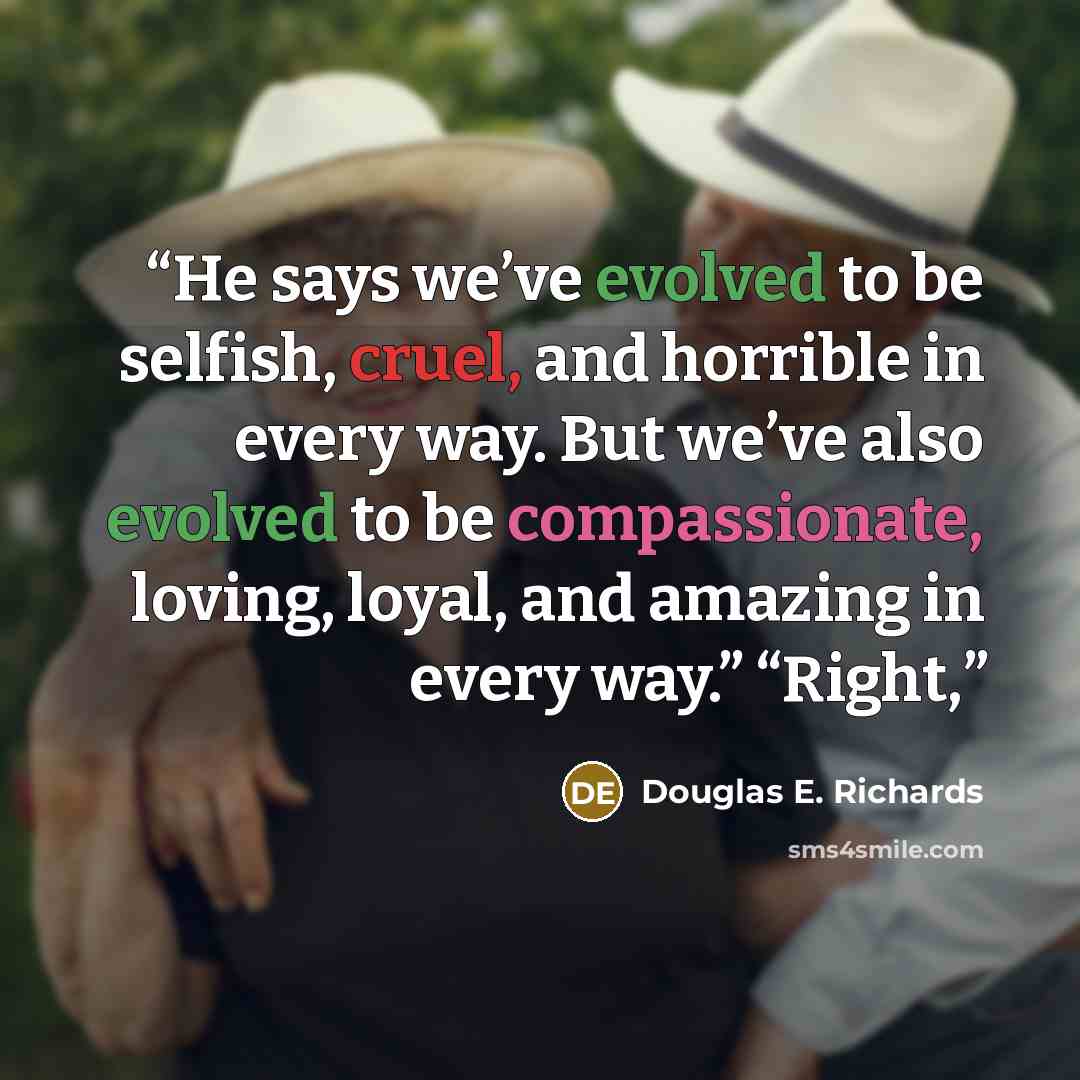 “He says we’ve evolved to be selfish, cruel, and horrible in every way. But we’ve also evolved to be compassionate, loving, loyal, and amazing in every way.” “Right,” quote by Douglas E. Richards