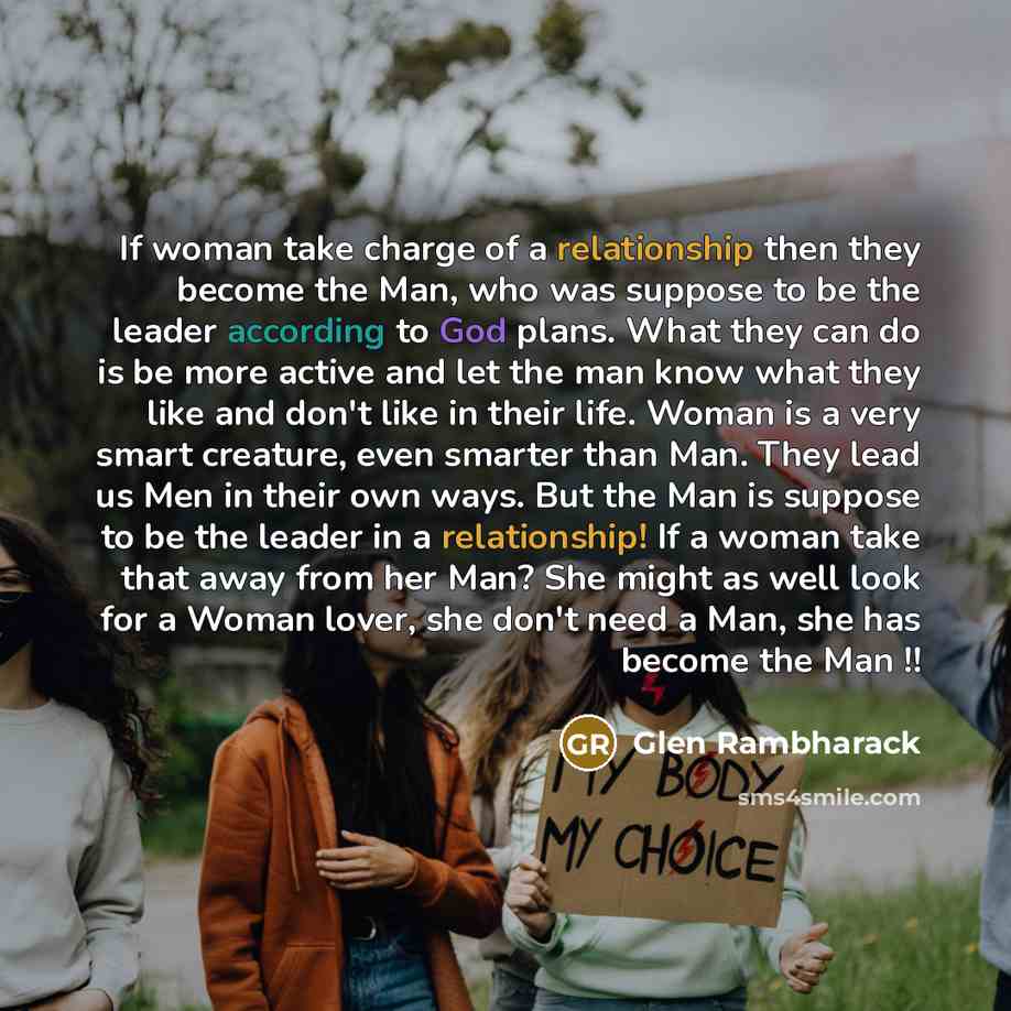“If woman take charge of a relationship then they become the Man, who was suppose to be the leader according to God plans. What they can do is be more active and let the man know what they like and don't like in their life. Woman is a very smart creature, even smarter than Man. They lead us Men in…” quote by Glen Rambharack