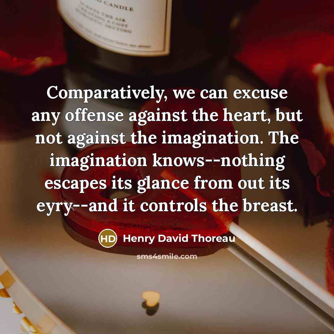 “Comparatively, we can excuse any offense against the heart, but not against the imagination. The imagination knows--nothing escapes its glance from out its eyry--and it controls the breast.” quote by Henry David Thoreau