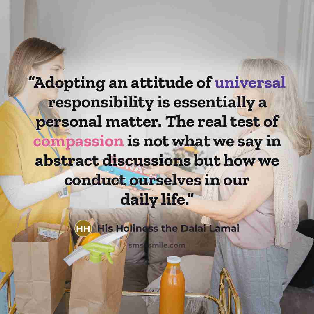 “Adopting an attitude of universal responsibility is essentially a personal matter. The real test of compassion is not what we say in abstract discussions but how we conduct ourselves in our daily life.” quote by His Holiness the Dalai Lamai