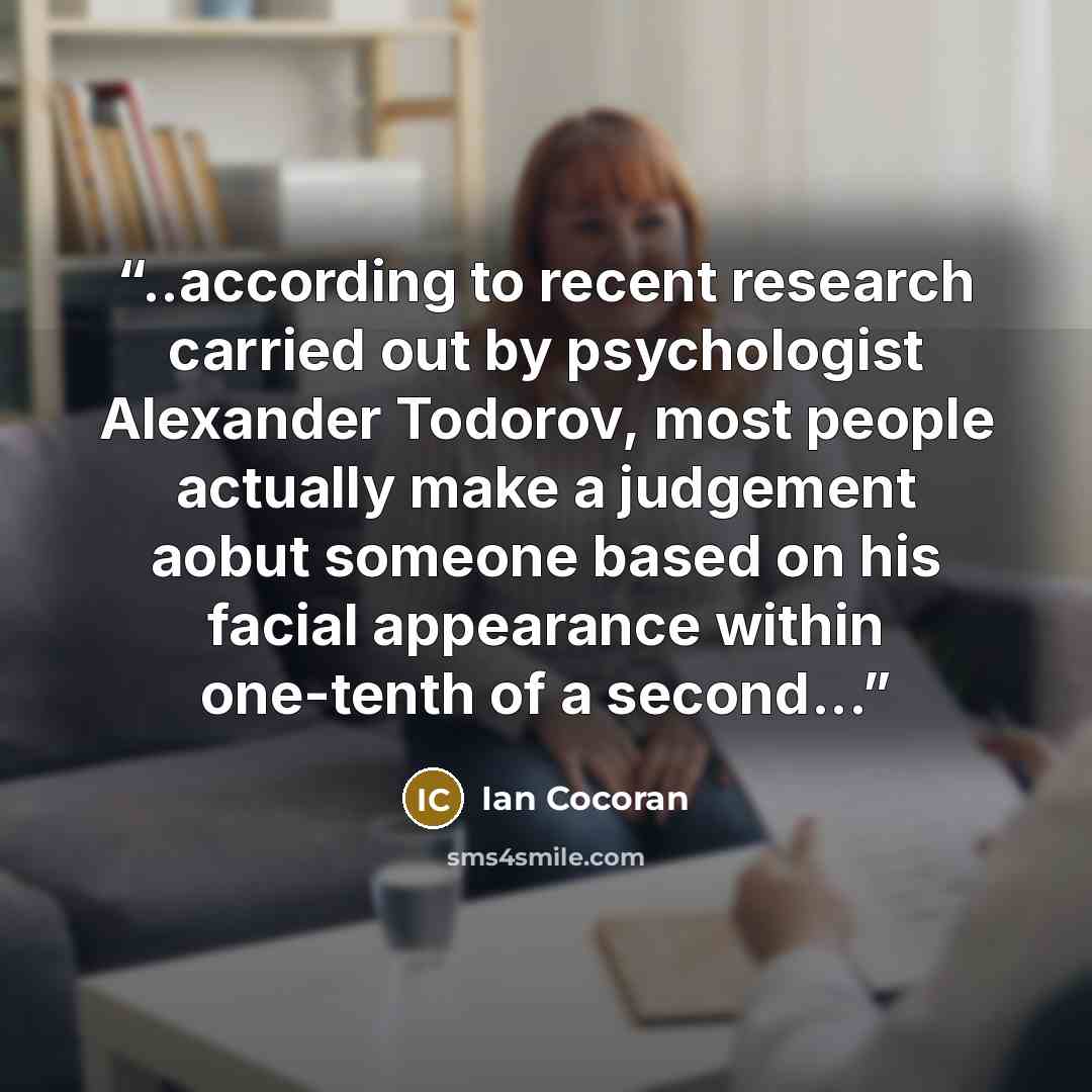 “..according to recent research carried out by psychologist Alexander Todorov, most people actually make a judgement aobut someone based on his facial appearance within one-tenth of a second...” quote by Ian Cocoran
