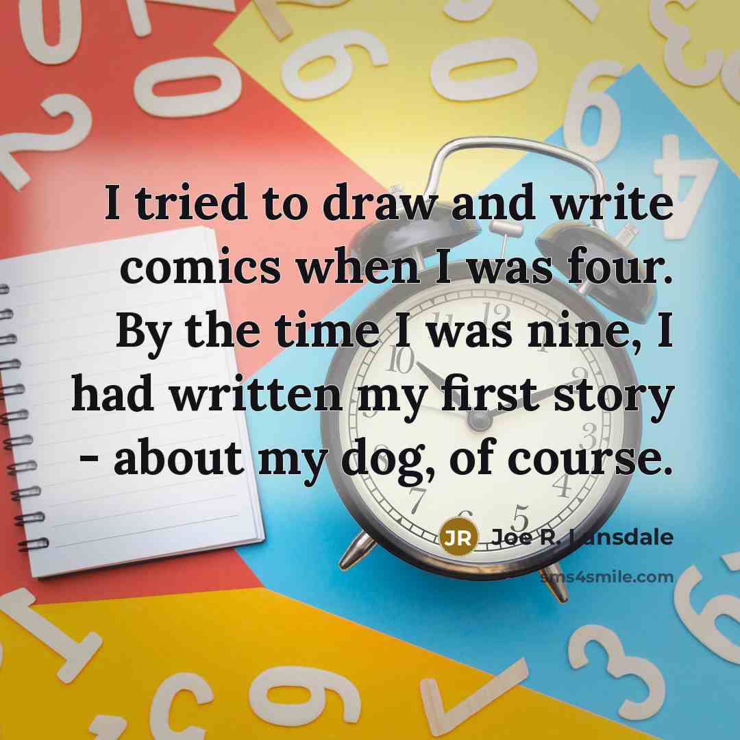 “I tried to draw and write comics when I was four. By the time I was nine, I had written my first story - about my dog, of course.” quote by Joe R. Lansdale