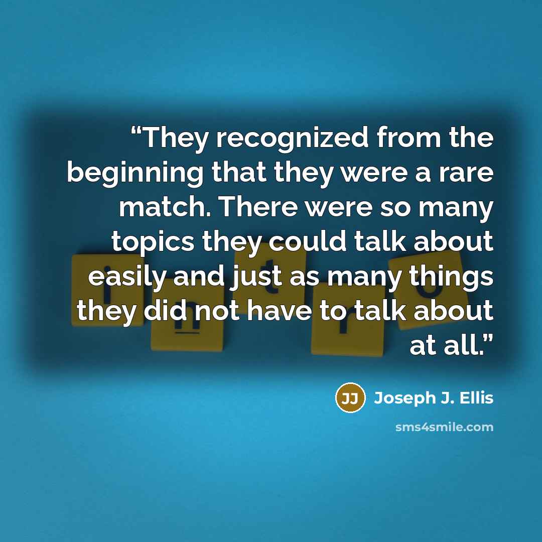 “They recognized from the beginning that they were a rare match. There were so many topics they could talk about easily and just as many things they did not have to talk about at all.” quote by Joseph J. Ellis
