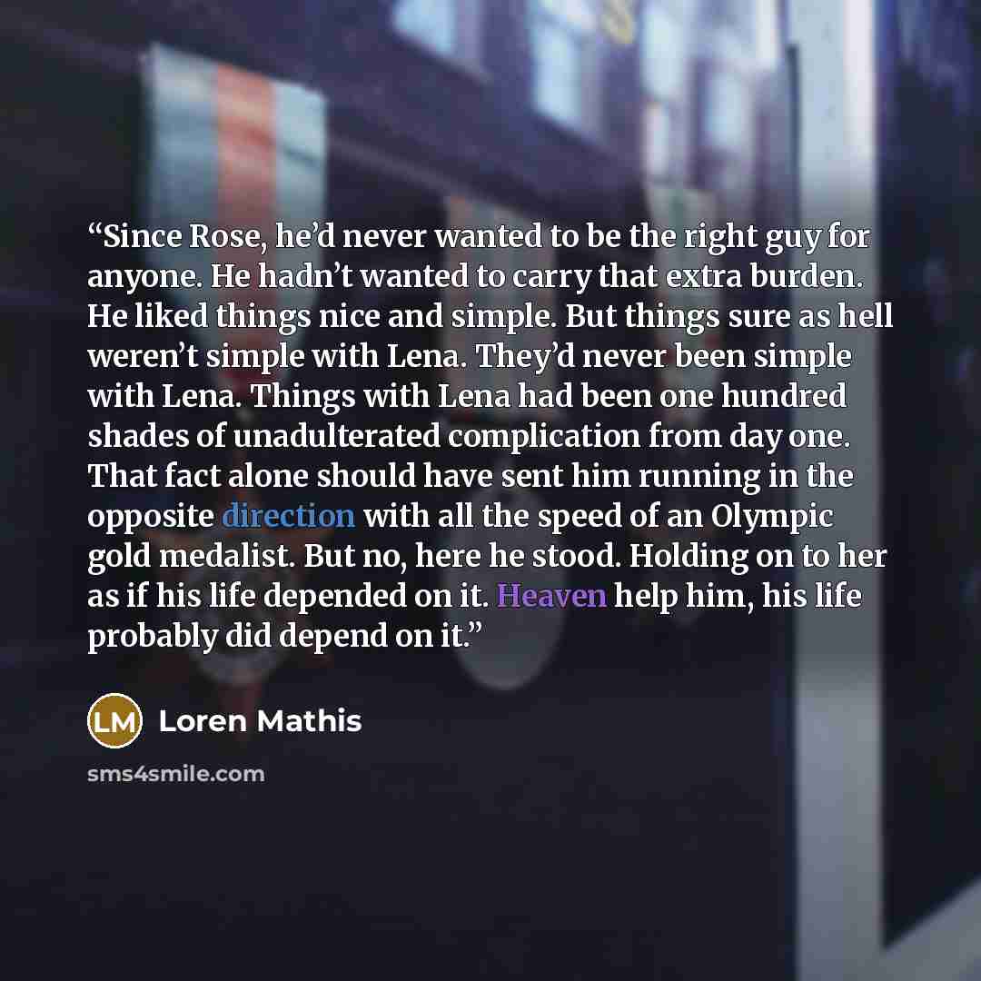 “Since Rose, he’d never wanted to be the right guy for anyone. He hadn’t wanted to carry that extra burden. He liked things nice and simple. But things sure as hell weren’t simple with Lena. They’d never been simple with Lena. Things with Lena had been one hundred shades of unadulterated…” quote by Loren Mathis