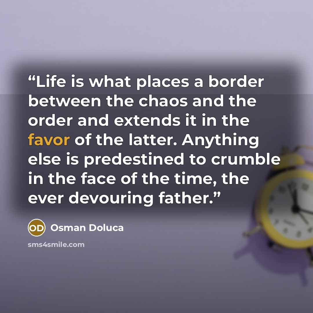 “Life is what places a border between the chaos and the order and extends it in the favor of the latter. Anything else is predestined to crumble in the face of the time, the ever devouring father.” quote by Osman Doluca