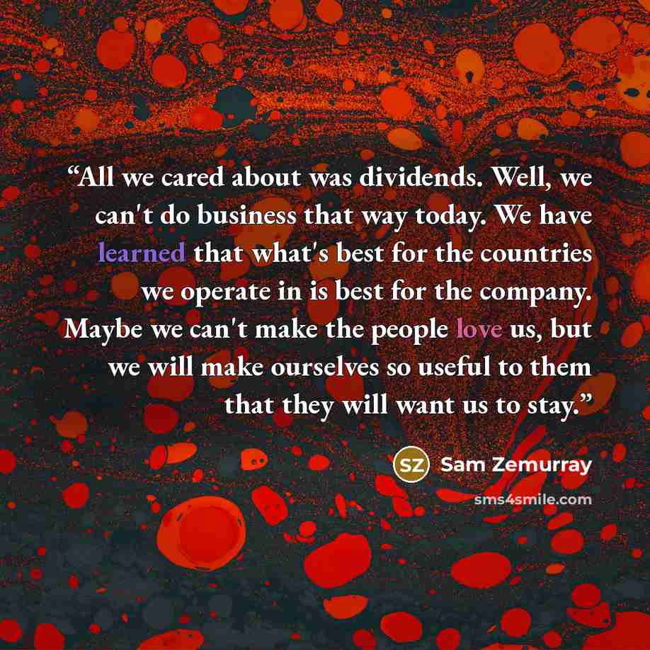 “All we cared about was dividends. Well, we can't do business that way today. We have learned that what's best for the countries we operate in is best for the company. Maybe we can't make the people love us, but we will make ourselves so useful to them that they will want us to stay.” quote by Sam Zemurray