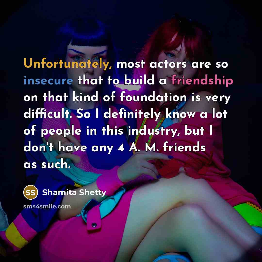 “Unfortunately, most actors are so insecure that to build a friendship on that kind of foundation is very difficult. So I definitely know a lot of people in this industry, but I don't have any 4 A. M. friends as such.” quote by Shamita Shetty