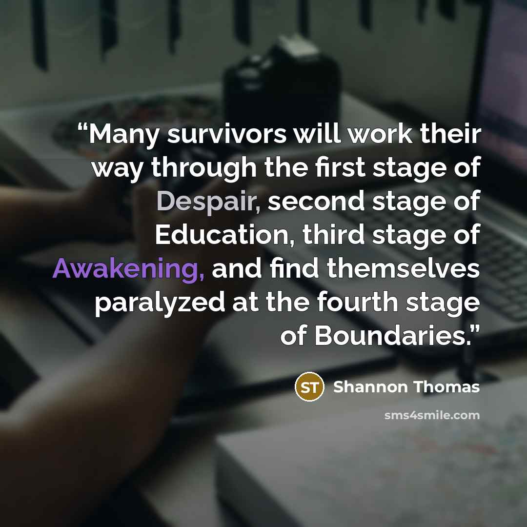 “Many survivors will work their way through the first stage of Despair, second stage of Education, third stage of Awakening, and find themselves paralyzed at the fourth stage of Boundaries.” quote by Shannon Thomas