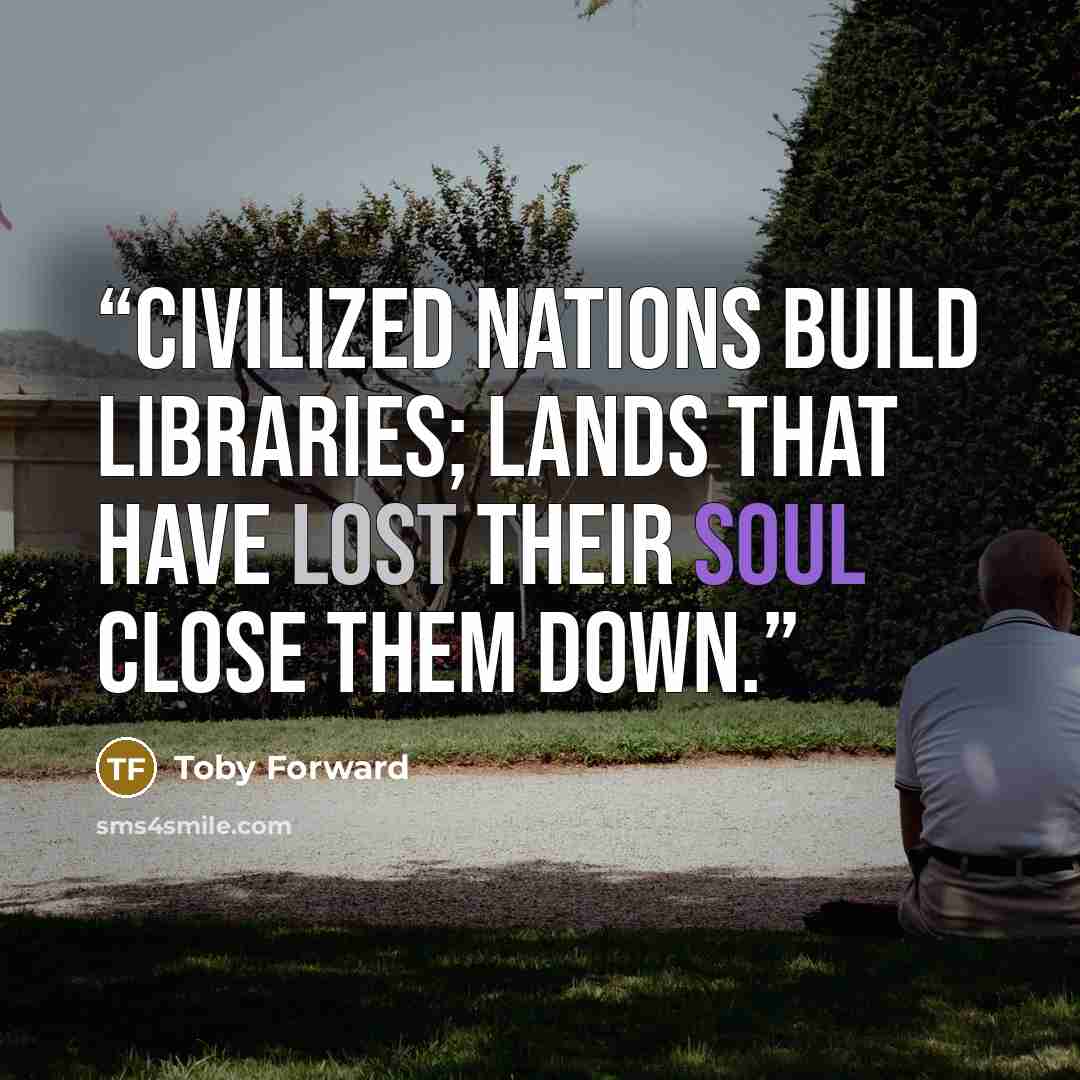 “Civilized nations build libraries; lands that have lost their soul close them down.” quote by Toby Forward