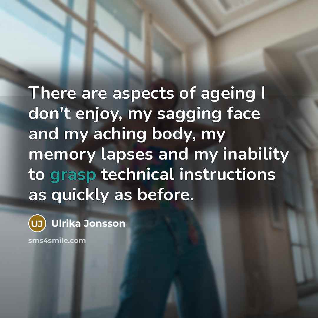 “There are aspects of ageing I don't enjoy, my sagging face and my aching body, my memory lapses and my inability to grasp technical instructions as quickly as before.” quote by Ulrika Jonsson