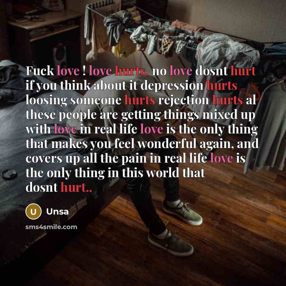“Fuck love ! love hurts, no love dosnt hurt if you think about it depression hurts loosing someone hurts rejection hurts al these people are getting things mixed up with love in real life love is the only thing that makes you feel wonderful again, and covers up all the pain in real life love is the…” quote by Unsa