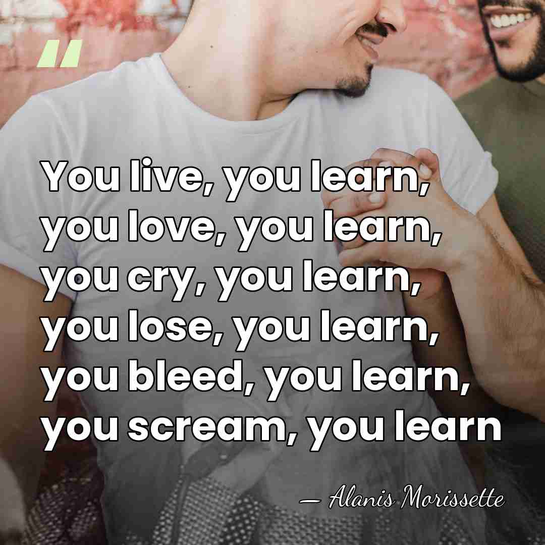 You live, you learn, you love, you learn, you cry, you learn,&hellip; - Alanis Morissette