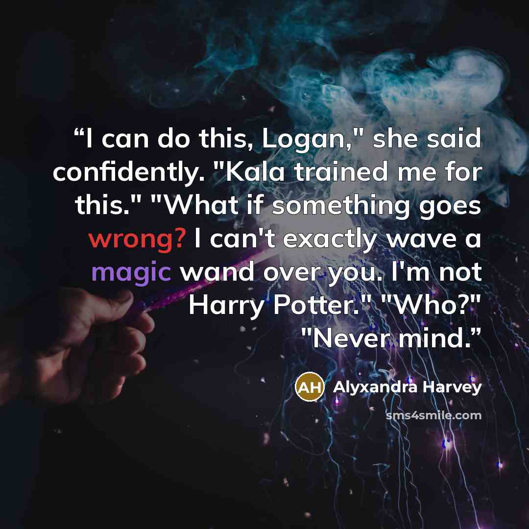 “I can do this, Logan," she said confidently. "Kala trained me for this." "What if something goes wrong? I can't exactly wave a magic wand over you. I'm not Harry Potter." "Who?" "Never mind.” quote by Alyxandra Harvey