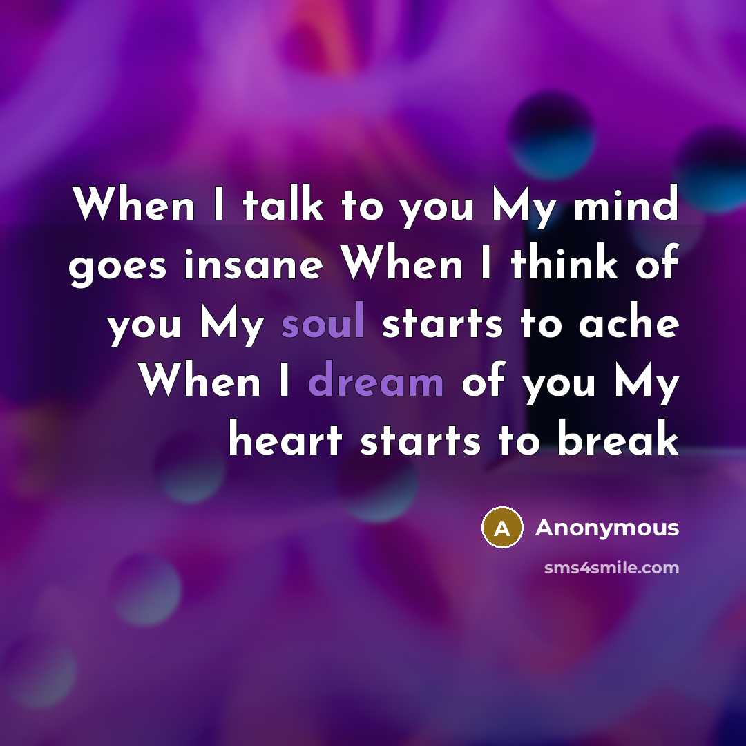 “When I talk to you My mind goes insane When I think of you My soul starts to ache When I dream of you My heart starts to break” quote by Anonymous