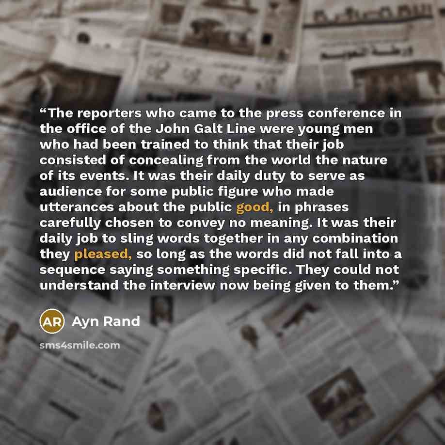“The reporters who came to the press conference in the office of the John Galt Line were young men who had been trained to think that their job consisted of concealing from the world the nature of its events. It was their daily duty to serve as audience for some public figure who made utterances…” quote by Ayn Rand