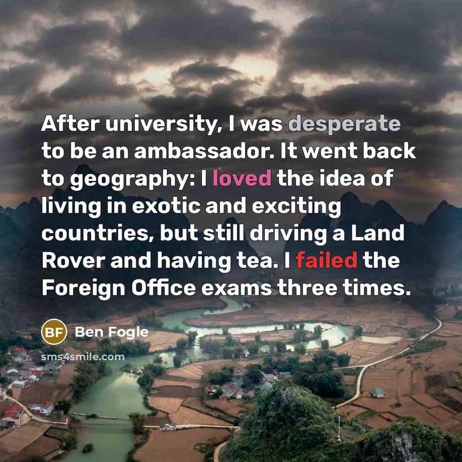 “After university, I was desperate to be an ambassador. It went back to geography: I loved the idea of living in exotic and exciting countries, but still driving a Land Rover and having tea. I failed the Foreign Office exams three times.” quote by Ben Fogle