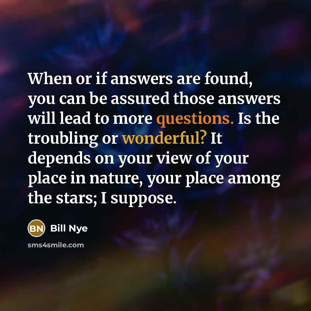 “When or if answers are found, you can be assured those answers will lead to more questions. Is the troubling or wonderful? It depends on your view of your place in nature, your place among the stars; I suppose.” quote by Bill Nye