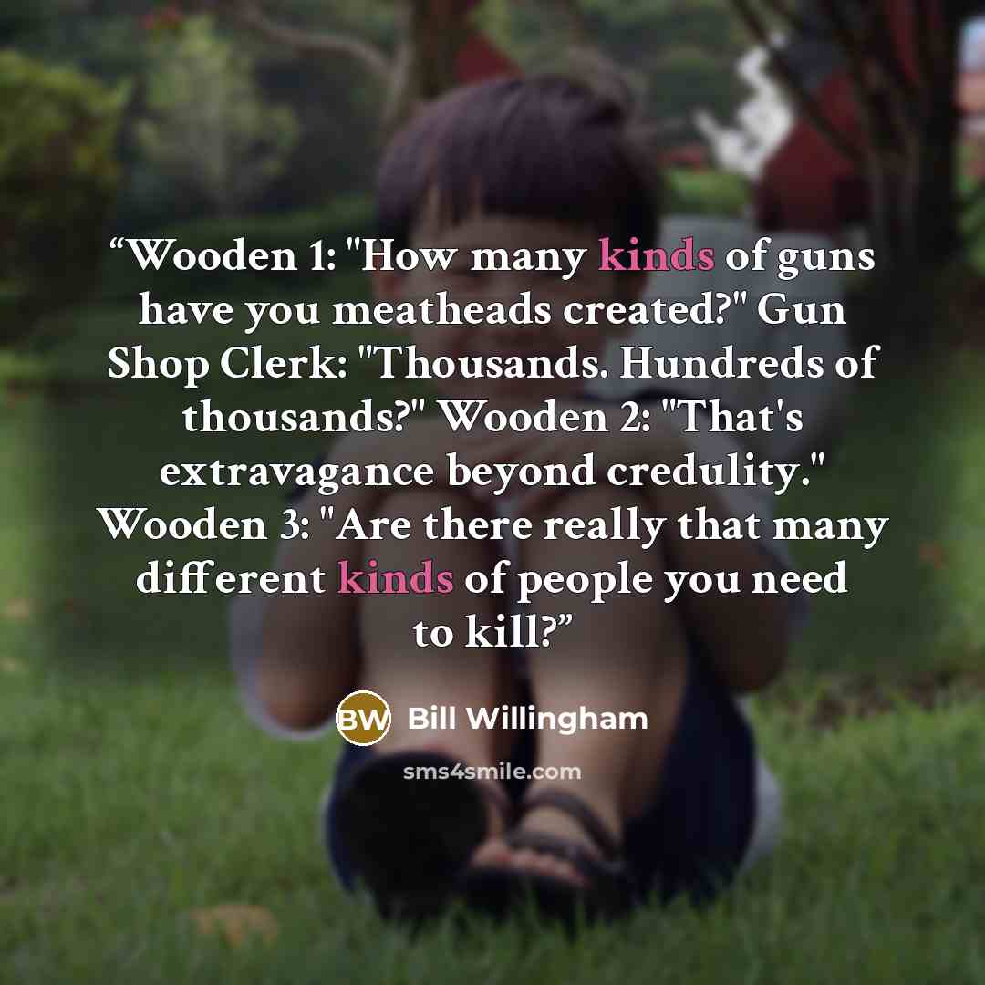 “Wooden 1: "How many kinds of guns have you meatheads created?" Gun Shop Clerk: "Thousands. Hundreds of thousands?" Wooden 2: "That's extravagance beyond credulity." Wooden 3: "Are there really that many different kinds of people you need to kill?” quote by Bill Willingham