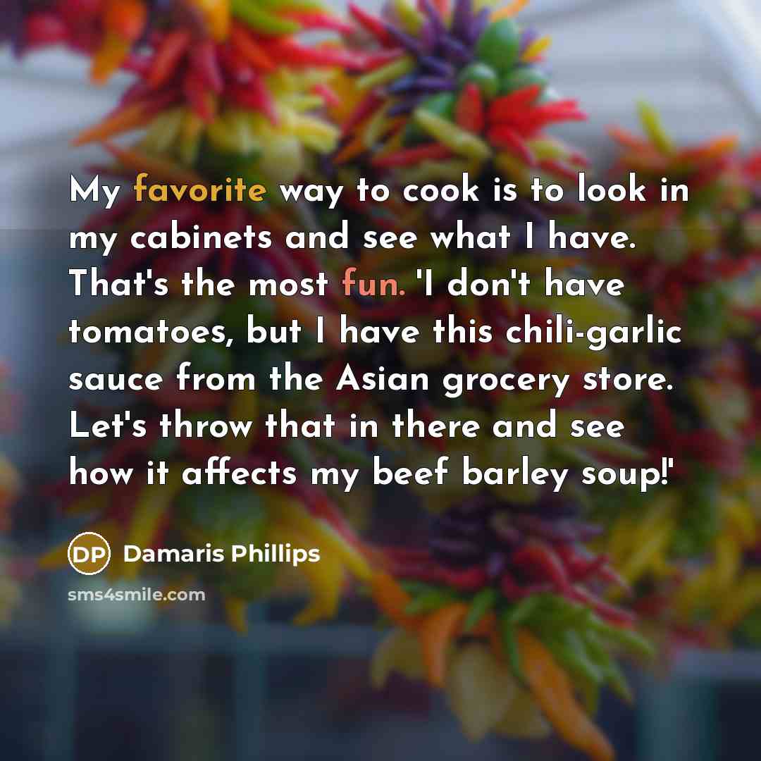 “My favorite way to cook is to look in my cabinets and see what I have. That's the most fun. 'I don't have tomatoes, but I have this chili-garlic sauce from the Asian grocery store. Let's throw that in there and see how it affects my beef barley soup!'” quote by Damaris Phillips