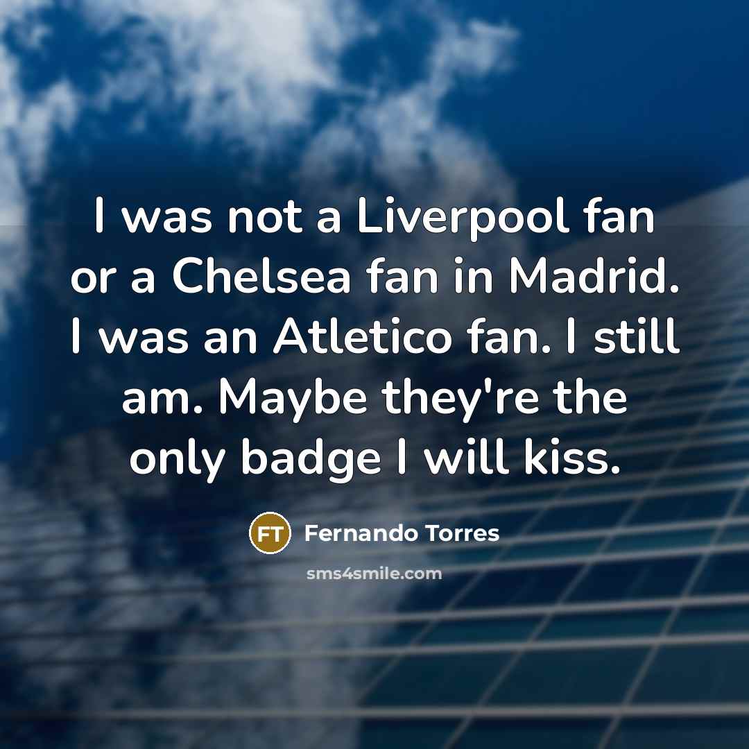 “I was not a Liverpool fan or a Chelsea fan in Madrid. I was an Atletico fan. I still am. Maybe they're the only badge I will kiss.” quote by Fernando Torres