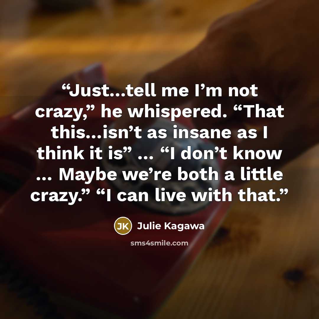 “Just…tell me I’m not crazy,” he whispered. “That this…isn’t as insane as I think it is” … “I don’t know … Maybe we’re both a little crazy.” “I can live with that.” quote by Julie Kagawa