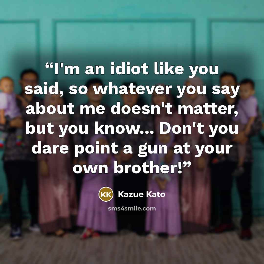 “I'm an idiot like you said, so whatever you say about me doesn't matter, but you know... Don't you dare point a gun at your own brother!” quote by Kazue Kato