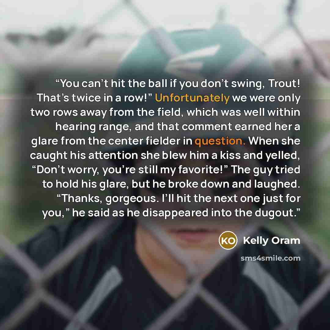 “You can’t hit the ball if you don’t swing, Trout! That’s twice in a row!” Unfortunately we were only two rows away from the field, which was well within hearing range, and that comment earned her a glare from the center fielder in question. When she caught his attention she blew him a kiss and…” quote by Kelly Oram