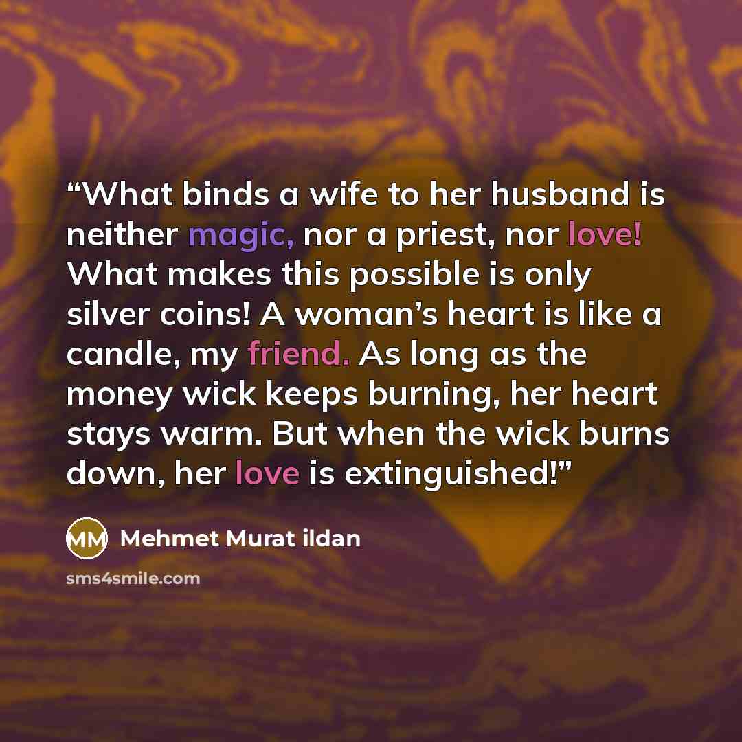 “What binds a wife to her husband is neither magic, nor a priest, nor love! What makes this possible is only silver coins! A woman’s heart is like a candle, my friend. As long as the money wick keeps burning, her heart stays warm. But when the wick burns down, her love is extinguished!” quote by Mehmet Murat ildan
