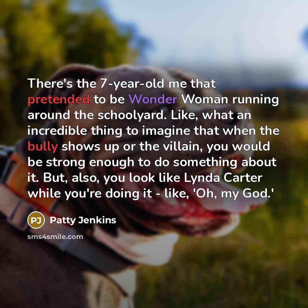 “There's the 7-year-old me that pretended to be Wonder Woman running around the schoolyard. Like, what an incredible thing to imagine that when the bully shows up or the villain, you would be strong enough to do something about it. But, also, you look like Lynda Carter while you're doing it - like…” quote by Patty Jenkins