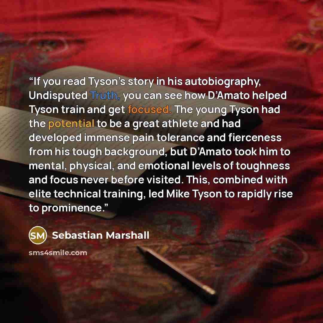 “If you read Tyson’s story in his autobiography, Undisputed Truth, you can see how D’Amato helped Tyson train and get focused. The young Tyson had the potential to be a great athlete and had developed immense pain tolerance and fierceness from his tough background, but D’Amato took him to mental…” quote by Sebastian Marshall