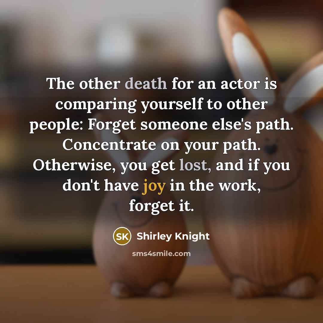 “The other death for an actor is comparing yourself to other people: Forget someone else's path. Concentrate on your path. Otherwise, you get lost, and if you don't have joy in the work, forget it.” quote by Shirley Knight