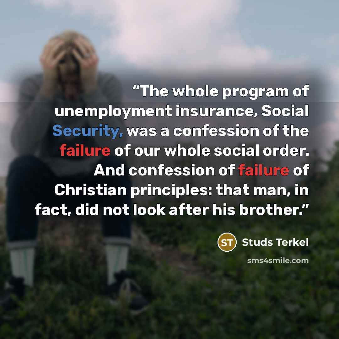 “The whole program of unemployment insurance, Social Security, was a confession of the failure of our whole social order. And confession of failure of Christian principles: that man, in fact, did not look after his brother.” quote by Studs Terkel