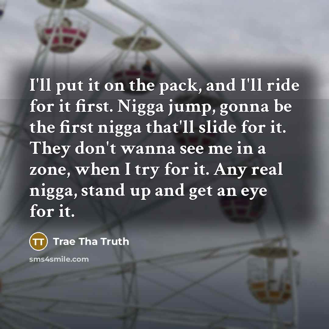 “I'll put it on the pack, and I'll ride for it first. Nigga jump, gonna be the first nigga that'll slide for it. They don't wanna see me in a zone, when I try for it. Any real nigga, stand up and get an eye for it.” quote by Trae Tha Truth