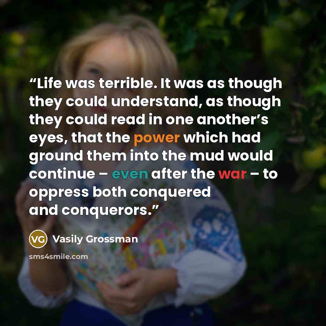 “Life was terrible. It was as though they could understand, as though they could read in one another’s eyes, that the power which had ground them into the mud would continue – even after the war – to oppress both conquered and conquerors.” quote by Vasily Grossman