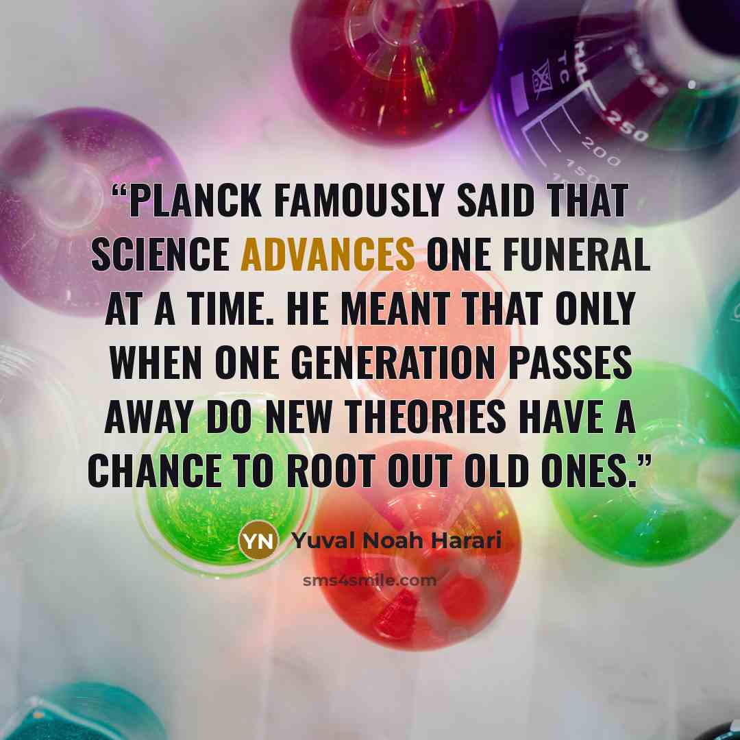“Planck famously said that science advances one funeral at a time. He meant that only when one generation passes away do new theories have a chance to root out old ones.” quote by Yuval Noah Harari