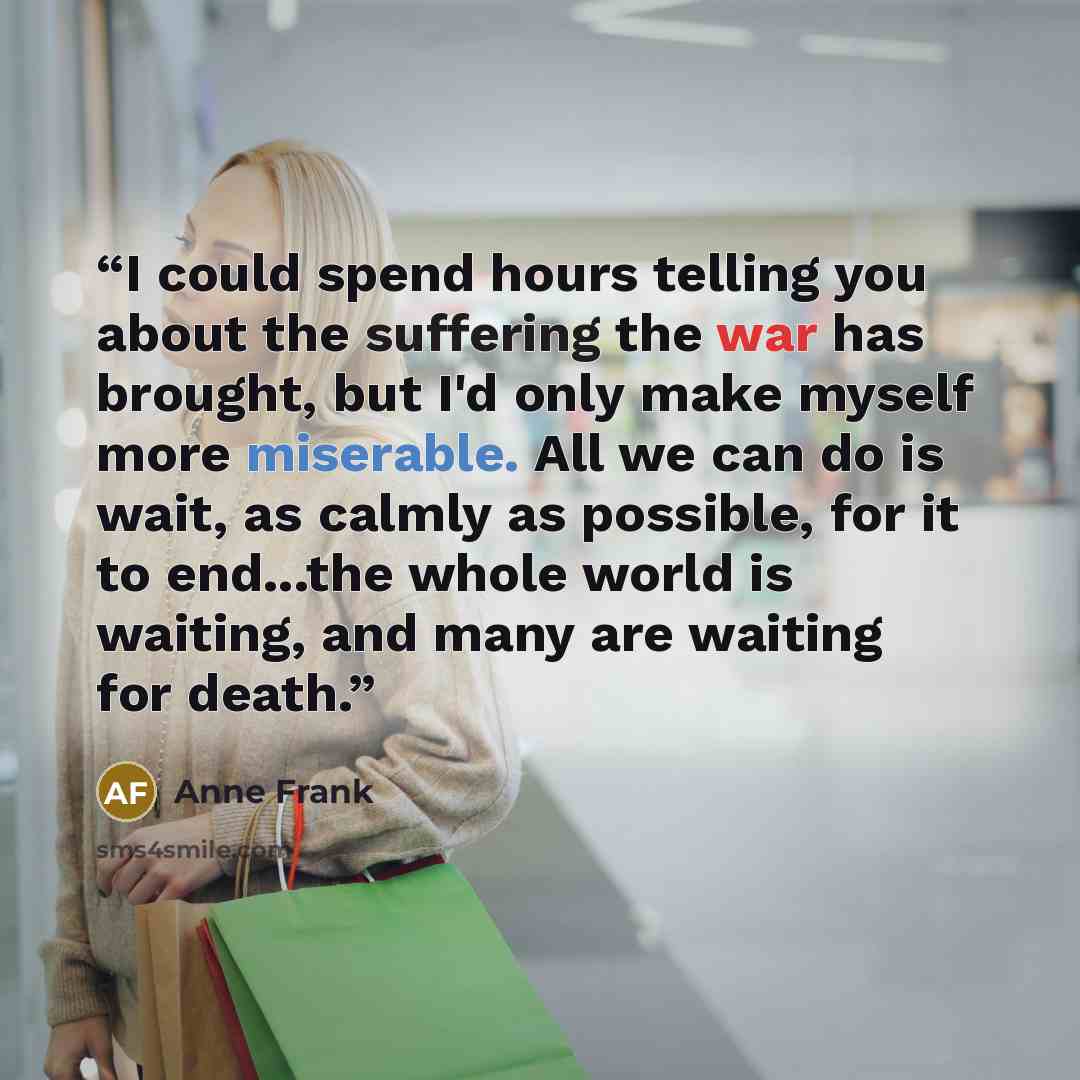 “I could spend hours telling you about the suffering the war has brought, but I'd only make myself more miserable. All we can do is wait, as calmly as possible, for it to end...the whole world is waiting, and many are waiting for death.” quote by anne frank