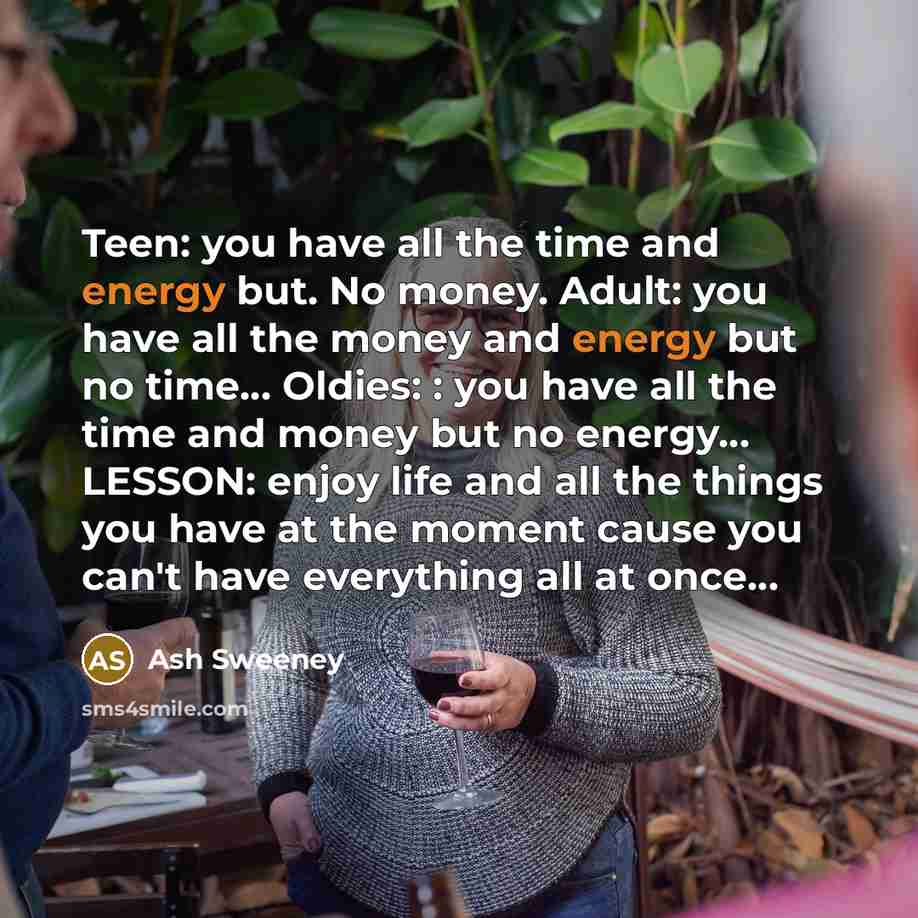 “Teen: you have all the time and energy but. No money. Adult: you have all the money and energy but no time… Oldies: : you have all the time and money but no energy… LESSON: enjoy life and all the things you have at the moment cause you can't have everything all at once…” quote by Ash Sweeney