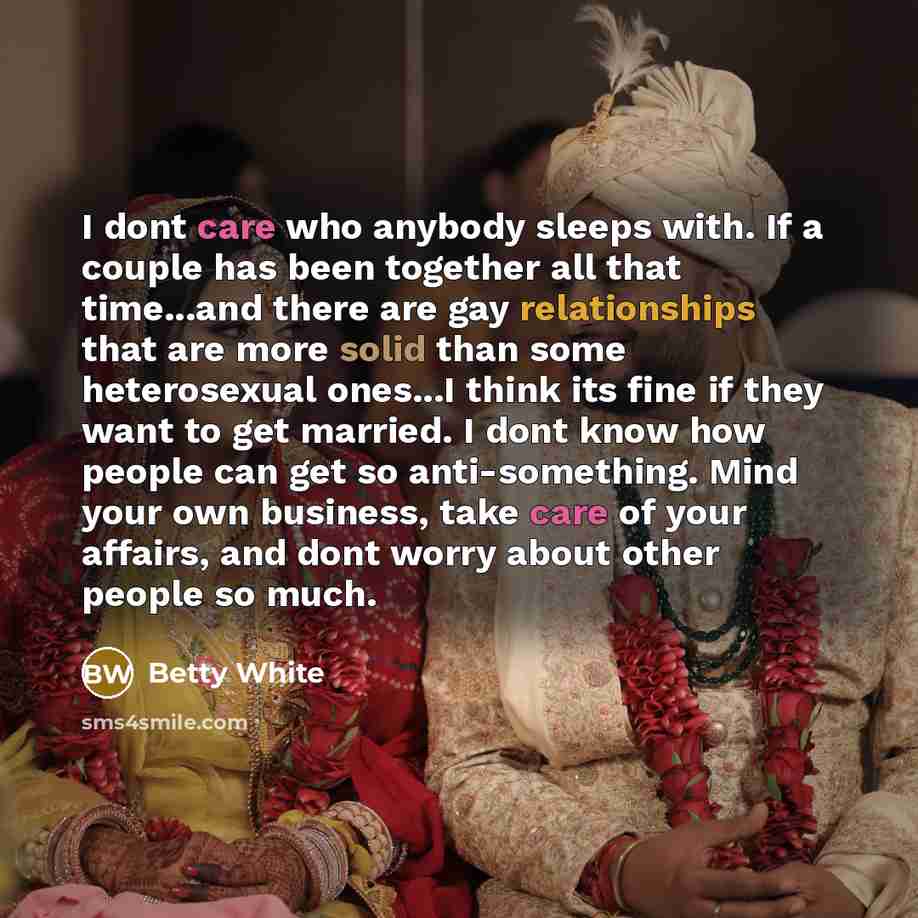 “I dont care who anybody sleeps with. If a couple has been together all that time...and there are gay relationships that are more solid than some heterosexual ones...I think its fine if they want to get married. I dont know how people can get so anti-something. Mind your own business, take care of…” quote by Betty White
