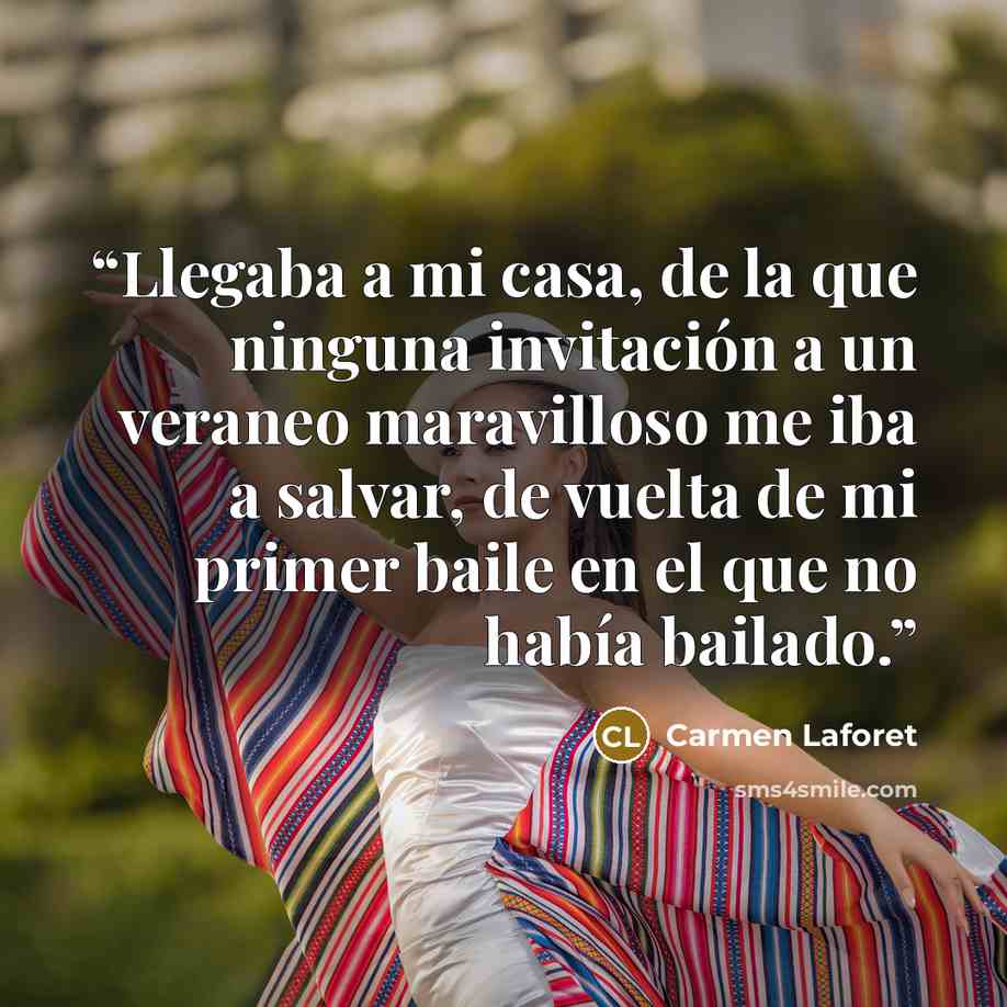 “Llegaba a mi casa, de la que ninguna invitación a un veraneo maravilloso me iba a salvar, de vuelta de mi primer baile en el que no había bailado.” quote by Carmen Laforet