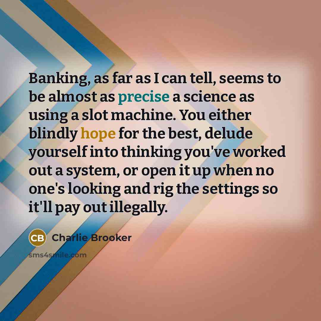 “Banking, as far as I can tell, seems to be almost as precise a science as using a slot machine. You either blindly hope for the best, delude yourself into thinking you've worked out a system, or open it up when no one's looking and rig the settings so it'll pay out illegally.” quote by Charlie Brooker