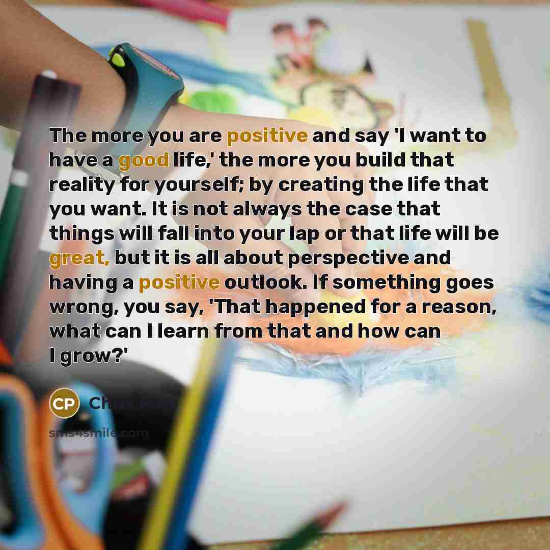“The more you are positive and say 'I want to have a good life,' the more you build that reality for yourself; by creating the life that you want. It is not always the case that things will fall into your lap or that life will be great, but it is all about perspective and having a positive outlook…” quote by Chris Pine