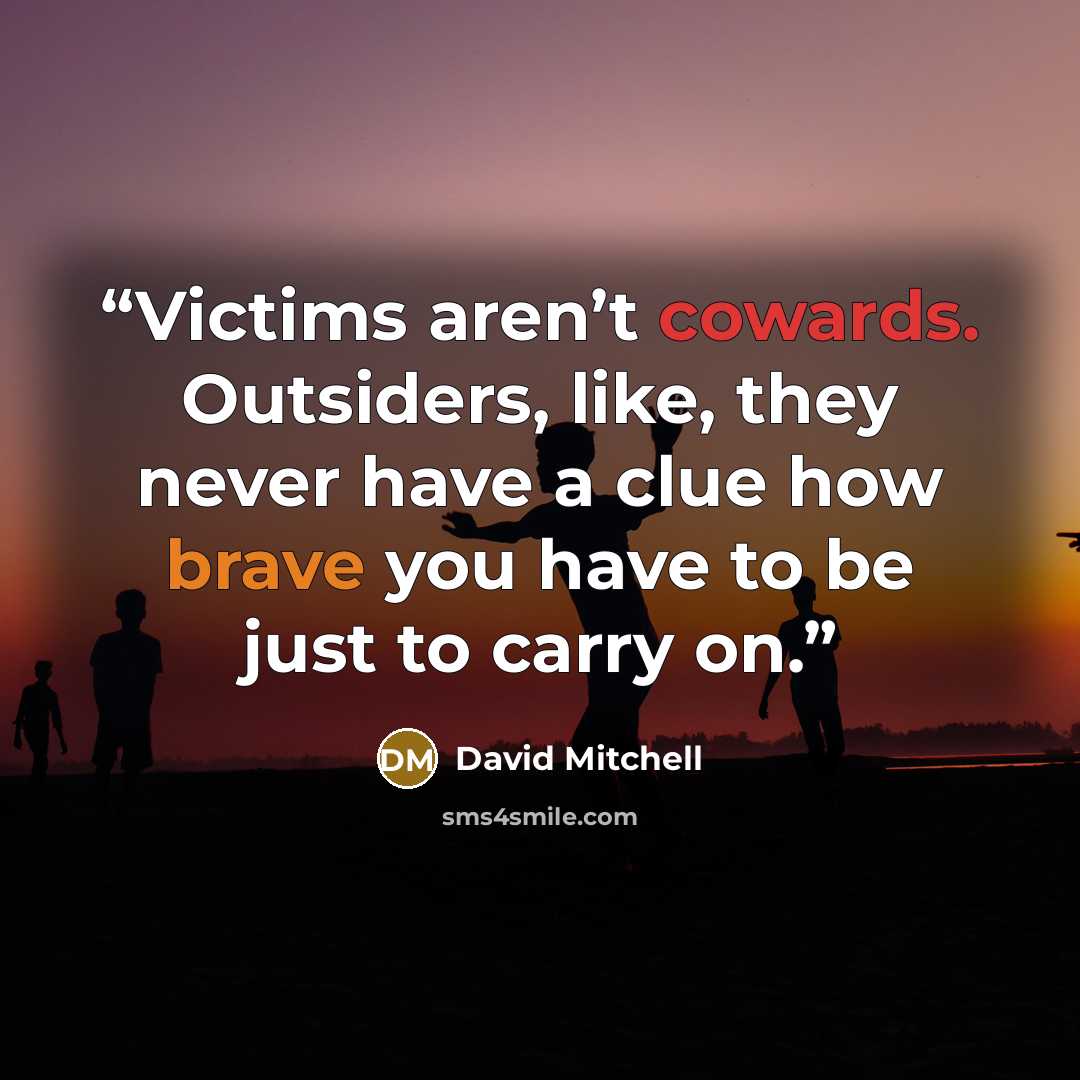 “Victims aren’t cowards. Outsiders, like, they never have a clue how brave you have to be just to carry on.” quote by David Mitchell