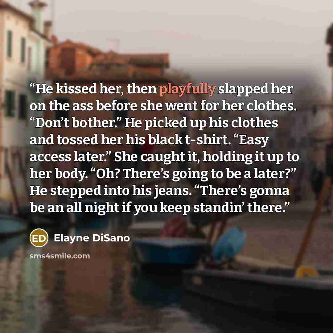 “He kissed her, then playfully slapped her on the ass before she went for her clothes. “Don’t bother.” He picked up his clothes and tossed her his black t-shirt. “Easy access later.” She caught it, holding it up to her body. “Oh? There’s going to be a later?” He stepped into his jeans. “There’s…” quote by Elayne DiSano