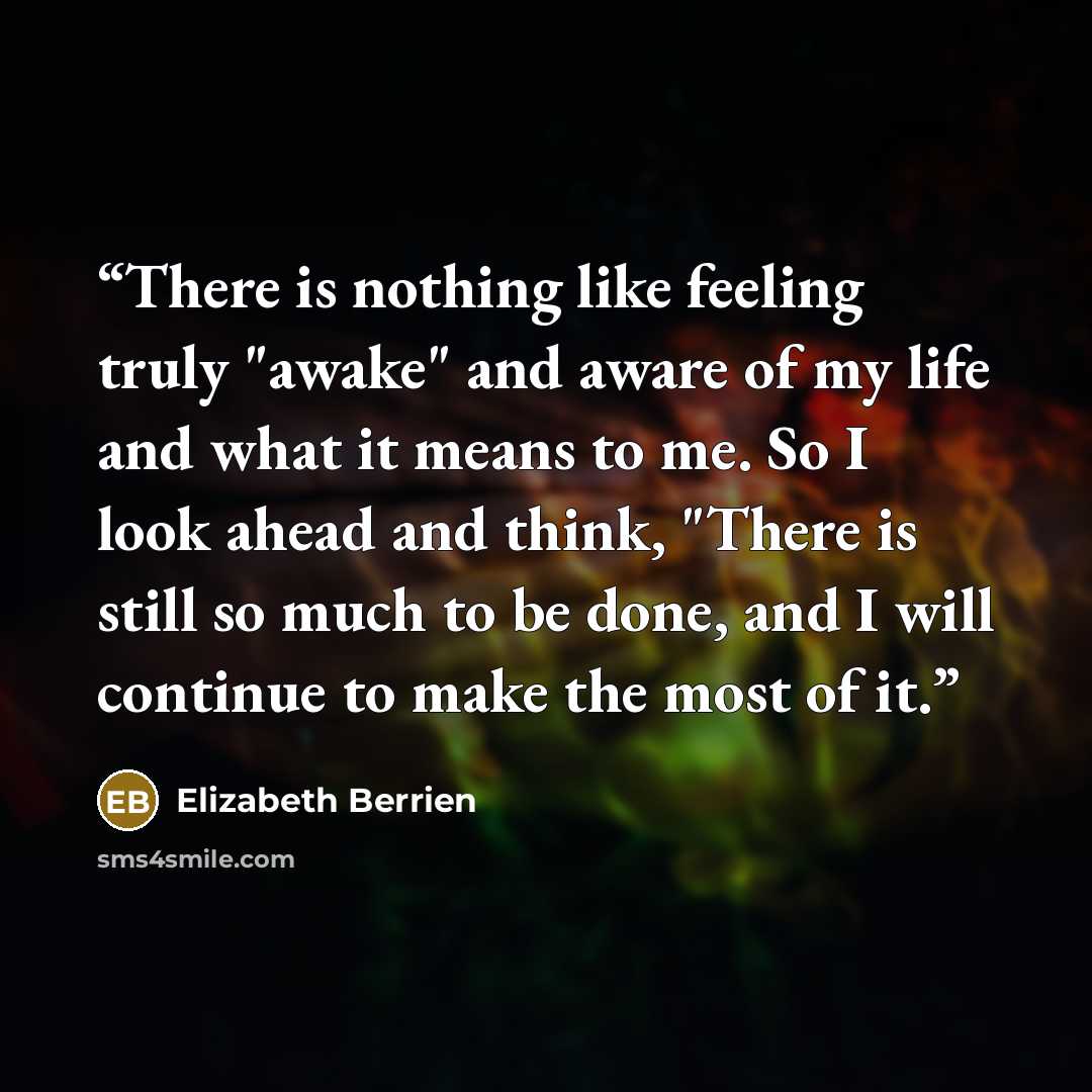 “There is nothing like feeling truly "awake" and aware of my life and what it means to me. So I look ahead and think, "There is still so much to be done, and I will continue to make the most of it.” quote by Elizabeth Berrien
