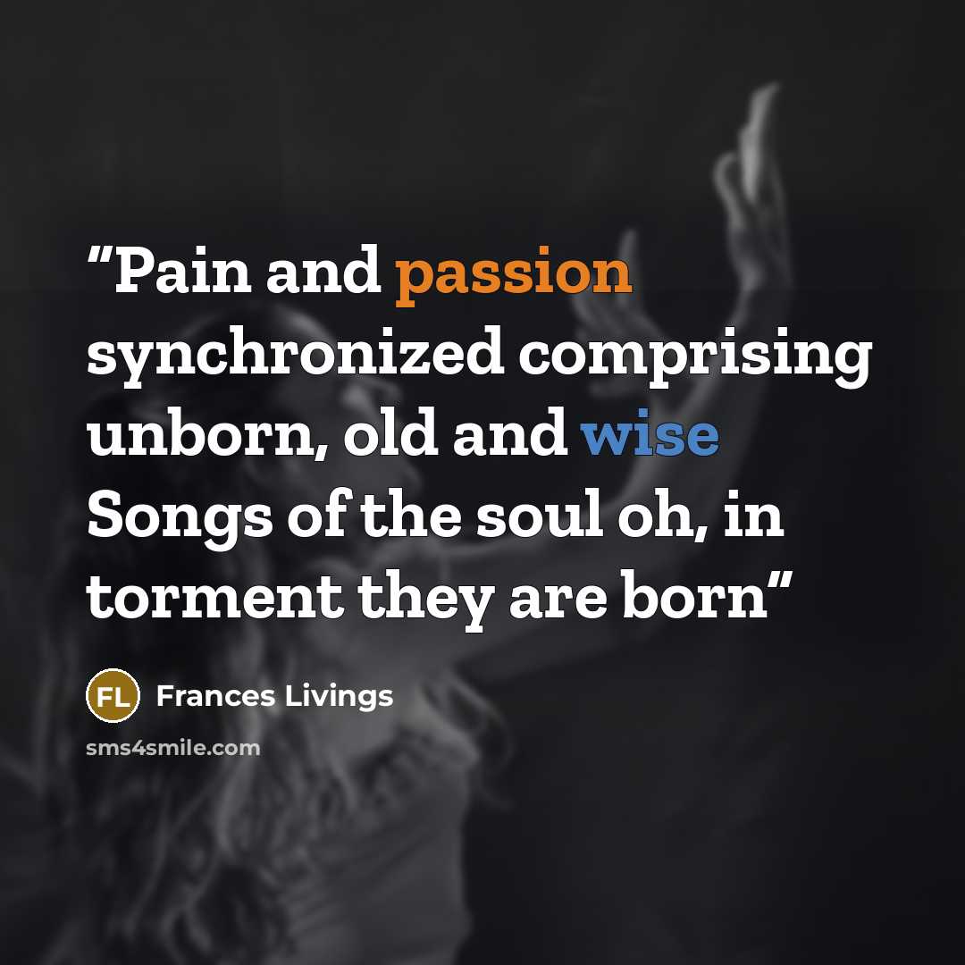 “Pain and passion synchronized comprising unborn, old and wise Songs of the soul oh, in torment they are born” quote by Frances Livings