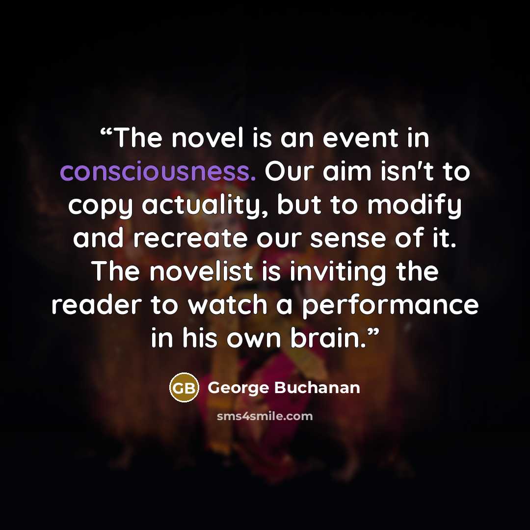 “The novel is an event in consciousness. Our aim isn't to copy actuality, but to modify and recreate our sense of it. The novelist is inviting the reader to watch a performance in his own brain.” quote by George Buchanan